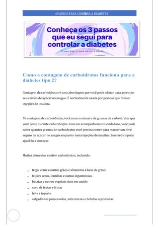 Veja outras publicações em Controle da Diabetes Brasil
54
https://cont
roledadiabetes.com.br
4PASSOS PARA CONTR
OLAR A DIABETES
Contagem de carboidratos é uma abordagem que você pode adotar para gerenciar
seus níveis de açúcar no sangue. É normalmente usada por pessoas que tomam
injeções de insulina.
Na contagem de carboidratos, você soma o número de gramas de carboidratos que
você come durante cada refeição. Com um acompanhamento cuidadoso, você pode
saber quantos gramas de carboidratos você precisa comer para manter um nível
seguro de açúcar no sangue enquanto toma injeções de insulina. Seu médico pode
ajudá-lo a começar.
Muitos alimentos contêm carboidratos, incluindo:
• trigo, arroz e outros grãos e alimentos à base de grãos
• feijões secos, lentilhas e outras leguminosas
• batatas e outros vegetais ricos em amido
• suco de frutas e frutas
• leite e iogurte
• salgadinhos processados, sobremesas e bebidas açucaradas
 
