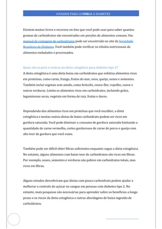 Veja outras publicações em Controle da Diabetes Brasil
55
4PASSOS PARA CONTR
OLAR A DIABETES
Existem muitos livros e recursos on-line que você pode usar para saber quantos
gramas de carboidratos são encontrados em porções de alimentos comuns. Um
manual de contagem de carboidratos Sociedade
pode ser encontrado no site da
Brasileira de Diabetes. Você também pode verificar os rótulos nutricionais de
alimentos embalados e processados.
Quais são os prós e contras da dieta cetogênica para diabetes tipo 2?
A dieta cetogênica é uma dieta baixa em carboidratos que enfatiza alimentos ricos
em proteínas, como carne, frango, frutos do mar, ovos, queijo, nozes e sementes.
Também inclui vegetais sem amido, como brócolis, couve-flor, repolho, couve e
outras verduras. Limita os alimentos ricos em carboidratos, incluindo grãos,
leguminosas secas, vegetais em forma de raiz, frutas e doces.
Dependendo dos alimentos ricos em proteínas que você escolher, a dieta
cetogênica e muitas outras dietas de baixo carboidrato podem ser ricos em
gordura saturada. Você pode diminuir o consumo de gordura saturada limitando a
quantidade de carne vermelha, cortes gordurosos de carne de porco e queijo com
alto teor de gordura que você come.
Também pode ser difícil obter fibras suficientes enquanto segue a dieta cetogênica.
No entanto, alguns alimentos com baixo teor de carboidratos são ricos em fibras.
Por exemplo, nozes, sementes e verduras são pobres em carboidratos totais, mas
ricos em fibras.
Alguns estudos descobriram que dietas com pouco carboidrato podem ajudar a
melhorar o controle do açúcar no sangue em pessoas com diabetes tipo 2. No
entanto, mais pesquisas são necessárias para aprender sobre os benefícios a longo
prazo e os riscos da dieta cetogênica e outras abordagens de baixa ingestão de
carboidratos.
 