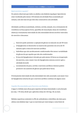 Veja outras publicações em Controle da Diabetes Brasil
57
4PASSOS PARA CONTR
OLAR A DIABETES
Qual exercício e quanto?
Os autores observam que todos os adultos com diabetes (qualquer tipo) devem
estar recebendo pelo menos minutos de atividade física acumulada por
150
semana, com não mais do que dois dias consecutivos sem atividade.
Atividades aeróbicas (caminhada, ciclismo, corrida, natação, etc.), treinamento de
resistência ou força (pesos livres, aparelhos de musculação, faixas de resistência
elástica) e treinamento intervalado de alta intensidade devem envolver intervalos
de exercício e descansar.
• Exercício pode aumentar a captação de glicose no músculo em até 50 vezes
• A hipoglicemia se desenvolve na maioria dos pacientes em cerca de 45
minutos após o início do exercício aeróbico
• Indivíduos que são aerobicamente condicionados têm menor variabilidade
de glicose do que aqueles que não são condicionados
• O risco de hipoglicemia é elevado por pelo menos 24 horas na recuperação
do exercício, com o maior risco de hipoglicemia noturna ocorrer após a
atividade da tarde
• Levantamento de peso, corrida e exercícios aeróbicos intensos podem
promover um aumento de glicose que pode durar horas.
O treinamento intervalado de alta intensidade tem sido associado a um maior risco
de hipoglicemia noturna do que o exercício aeróbico contínuo em alguns casos
Líquidos Recomendados para Exercício com Diabetes
A água é a bebida mais eficaz para esportes de baixa intensidade e curta duração
(ou seja, < 45 min), desde que a glicemia esteja em 126 mg / dL ou mais.
Bebidas esportivas contendo 6 a 8% de carboidratos e eletrólitos são úteis para
atletas com diabetes tipo 1 que se exercitam por mais tempo e como fonte de
 
