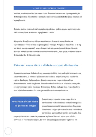 Veja outras publicações em Controle da Diabetes Brasil
58
https://cont
roledadiabetes.com.br
4PASSOS PARA CONTR
OLAR A DIABETES
hidratação e combustível para exercícios de maior intensidade e para prevenção
de hipoglicemia. No entanto, o consumo excessivo dessas bebidas pode resultar em
hiperglicemia.
Bebidas lácteas contendo carboidratos e proteínas podem ajudar na recuperação
após o exercício e prevenir a hipoglicemia tardia.
A ingestão de cafeína em atletas sem diabetes demonstrou melhorias na
capacidade de resistência e na produção de energia. A ingestão de cafeína -6 mg
(5
por kg de massa corporal) antes do exercício atenua a diminuição da glicemia
durante o exercício em indivíduos com diabetes tipo 1, mas pode aumentar o risco
de início tardio de hipoglicemia.
O gerenciamento de diabetes é um processo vitalício. Isso pode adicionar estresse
à sua vida diária. O estresse pode ser uma barreira importante para o controle
efetivo da glicose. Os hormônios do estresse em seu corpo podem afetar
diretamente os níveis de glicose. Se você está sofrendo ou se sentindo ameaçado,
seu corpo reage. Isso é chamado de resposta de luta ou fuga. Essa resposta eleva
seus níveis hormonais e faz com que as células nervosas disparem.
Durante esta resposta, o seu corpo libera
adrenalina e cortisol em sua corrente sanguínea
e suas taxas respiratórias aumentam. Seu corpo
direciona o sangue para os músculos e membros,
permitindo que você lute contra a situação. Seu
corpo pode não ser capaz de processar a glicose liberada pelas suas células
nervosas se você tiver diabetes. Se você não consegue converter a gl icose em
O estresse afeta os níveis
de glicose no sangue
 