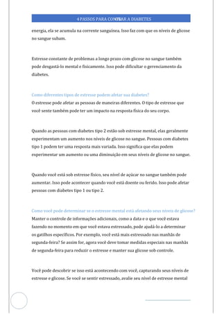 Veja outras publicações em Controle da Diabetes Brasil
59
4PASSOS PARA CONTR
OLAR A DIABETES
energia, ela se acumula na corrente sanguínea. Isso faz com que os níveis de glicose
no sangue subam.
Estresse constante de problemas a longo prazo com glicose no sangue também
pode desgastá-lo mental e fisicamente. Isso pode dificultar o gerenciamento da
diabetes.
Como diferentes tipos de estresse podem afetar sua diabetes?
O estresse pode afetar as pessoas de maneiras diferentes. O tipo de estresse que
você sente também pode ter um impacto na resposta física do seu corpo.
Quando as pessoas com diabetes tipo 2 estão sob estresse mental, elas geralmente
experimentam um aumento nos níveis de glicose no sangue. Pessoas com diabetes
tipo 1 podem ter uma resposta mais variada. Isso significa que elas podem
experimentar um aumento ou uma diminuição em seus níveis de glicose no sangue.
Quando você está sob estresse físico, seu nível de açúcar no sangue também pode
aumentar. Isso pode acontecer quando você está doente ou ferido. Isso pode afetar
pessoas com diabetes tipo 1 ou tipo 2.
Como você pode determinar se o estresse mental está afetando seus níveis de glicose?
Manter o controle de informações adicionais, como a data e o que você estava
fazendo no momento em que você estava estressado, pode ajudá-lo a determinar
os gatilhos específicos. Por exemplo, você está mais estressado nas manhãs de
segunda-feira? Se assim for, agora você deve tomar medidas especiais nas manhãs
de segun -feira para reduzir o estresse e manter sua glicose sob controle.
da
Você pode descobrir se isso está acontecendo com você, capturando seus níveis de
estresse e glicose. Se você se sentir estressado, avalie seu nível de estresse mental
 