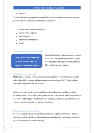 Veja outras publicações em Controle da Diabetes Brasil
61
4PASSOS PARA CONTR
OLAR A DIABETES
• ansioso
Também é comum que pessoas estressadas se envolvam em comportamentos que
podem estar fora de suas características. Isso inclui:
• afastar-se de amigos e familiares
• comer muito ou pouco
• agir com raiva
• beber álcool em excesso
• fumar
Como reduzir seus níveis de estresse
É possível diminuir ou limitar os estressores
em sua vida. Aqui estão algumas coisas que
você pode fazer para gerenciar os efeitos de
diferentes formas de estresse.
Reduzindo o estresse mental
Meditar pode ajudar a remover pensamentos negativos e permitir que sua mente
relaxe. Considere começar cada manhã com uma meditação de 15 minutos. Isso
definirá o tom para o resto do seu dia.
Sente-se em uma cadeira com os pés firmemente plantados no chão e os olhos
fechados. Recite um mantra que faça sentido para você, como “eu terei um bom dia”
ou “eu me sinto em paz”. Afaste quaisquer outros pensamentos que entrem na sua
cabeça e permita-se estar presente no momento.
Reduzindo o estresse emocional
Se você se encontrar em um estado emocional indesejado, reserve cinco minutos
para ficar sozinho. Afaste-se do seu ambiente atual. Encontre um espaço tranquilo
para se concentrar em sua respiração.
Você pode reduzir o
s seus
níveis de estress
e com
algumas medida
s simples
 