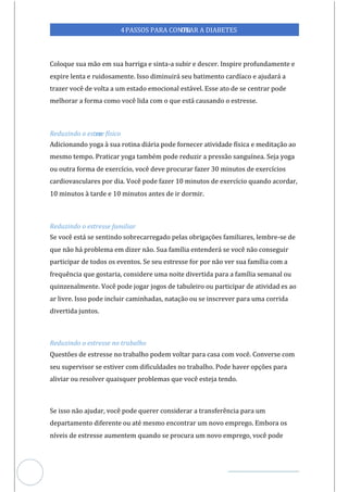 Veja outras publicações em Controle da Diabetes Brasil
62
https://cont
roledadiabetes.com.br
4PASSOS PARA CONTR
OLAR A DIABETES
Coloque sua mão em sua barriga e sinta-a subir e descer. Inspire profundamente e
expire lenta e ruidosamente. Isso diminuirá seu batimento cardíaco e ajudará a
trazer você de volta a um estado emocional estável. Esse ato de se centrar pode
melhorar a forma como você lida com o que está causando o estresse.
Reduzindo o estre
sse físico
Adicionando yoga à sua rotina diária pode fornecer atividade física e meditação ao
mesmo tempo. Praticar yoga também pode reduzir a pressão sanguínea. Seja yoga
ou outra forma de exercício, você deve procurar fazer 30 minutos de exercícios
cardiovasculares por dia. Você pode fazer 10 minutos de exercício quando acordar,
10 minutos à tarde e 10 minutos antes de ir dormir.
Reduzindo o estresse familiar
Se você está se sentindo sobrecarregado pelas obrigações familiares, lembre-se de
que não há problema em dizer não. Sua família entenderá se você não conseguir
participar de todos os eventos. Se seu estresse for por não ver sua família com a
frequência que gostaria, considere uma noite divertida para a família semanal ou
quinzenalmente. Você pode jogar jogos de tabuleiro ou participar de atividad es ao
ar livre. Isso pode incluir caminhadas, natação ou se inscrever para uma corrida
divertida juntos.
Reduzindo o estresse no trabalho
Questões de estresse no trabalho podem voltar para casa com você. Converse com
seu supervisor se estiver com dificuldades no trabalho. Pode haver opções para
aliviar ou resolver quaisquer problemas que você esteja tendo.
Se isso não ajudar, você pode querer considerar a transferência para um
departamento diferente ou até mesmo encontrar um novo emprego. Embora os
níveis de estresse aumentem quando se procura um novo emprego, você pode
 
