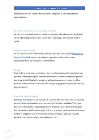 Veja outras publicações em Controle da Diabetes Brasil
63
4PASSOS PARA CONTR
OLAR A DIABETES
encontrá-lo em uma posição diferente, mais adequada às suas habilidades e
personalidade.
Como lidar com o estresse relacionado à diabetes
Se você está estressado com sua condição, saiba que não está sozinho. Você pode
se conectar com pessoas on-line ou em comunidade para solidariedade e
uma
apoio.
Grupos de suporte online
Se você é um usuário do Facebook, considere participar deste grupo (Controle da
Diabetes Brasil) de suporte para diabetes que oferece dicas úteis e uma
comunidade forte para ajudá-lo a lidar com isso.
Terapia
Você pode se sentir mais confortável conversando com um profissional sobre seu
estresse. Um terapeuta pode fornecer mecanismos de enfrentamento adaptados à
sua situação individual e dar a você um ambiente seguro para conversar. Eles
também podem fornecer conselhos médicos que os grupos de suporte on-line não
podem oferecer.
O que você pode fazer agora
Embora a diabetes possa apresentar um conjunto diferente de desafios, é possível
gerenciá-la de forma eficaz e levar um estilo de vida feliz e saudável. Você pode
fazer isso adicionando pequenas sessões de meditação ou pequenos exercícios à
sua rotina diária. Você também pode procurar grupos de apoio e encontrar um que
melhor se adapte às suas necessidades de personalidade e estilo de vida. Ser
proativo pode ajudar a aliviar a tensão em sua vida.
 