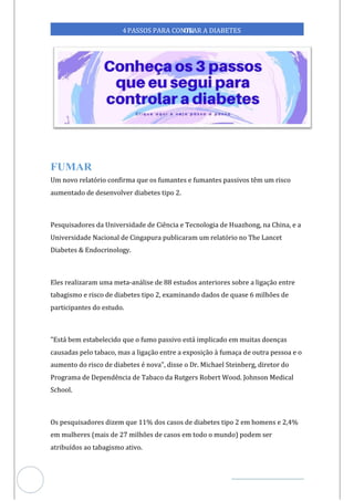 Veja outras publicações em Controle da Diabetes Brasil
64
https://cont
roledadiabetes.com.br
4PASSOS PARA CONTR
OLAR A DIABETES
Um novo relatório confirma que os fumantes e fumantes passivos têm um risco
aumentado de desenvolver diabetes tipo 2.
Pesquisadores da Universidade de Ciência e Tecnologia de Huazhong, na China, e a
Universidade Nacional de Cingapura publicaram relatório no The Lancet
um
Diabetes & Endocrinology.
Eles realizaram uma meta-análise de 88 estudos anteriores sobre a ligação entre
tabagismo e risco de diabetes tipo 2, examinando dados de quase 6 milhões de
participantes do estudo.
"Está bem estabelecido que o fumo passivo está implicado em muitas doenças
causadas pelo tabaco, mas a ligação entre a exposição à fumaça de outra pessoa e o
aumento do risco de diabetes é nova", disse o Dr. Michael Steinberg, diretor do
Programa de Dependência de Tabaco da Rutgers Robert Wood. Johnson Medical
School.
Os pesquisadores dizem que 11% dos casos de diabetes tipo 2 em homens e 2,4%
em mulheres (mais de 27 milhões de casos em todo o mundo) podem ser
atribuídos ao tabagismo ativo.
 