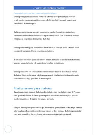 Veja outras publicações em Controle da Diabetes Brasil
66
https://cont
roledadiabetes.com.br
4PASSOS PARA CONTR
OLAR A DIABETES
Construindo um caso para conectar fumo e diabetes
O tabagismo já está associado como um fator de risco para câncer, doenças
respiratórias e doenças cardíacas, mas não foi tão fácil construir o caso para
vinculá- à diabetes tipo 2.
lo
Os fumantes tendem a ser mais magros que os não-fumantes, mas também
aumentam a obesidade abdominal e a gordura visceral. Esse é um fator de risco
crítico para resistência à insulina e diabetes.
O tabagismo está ligado ao aumento da inflamação crônica, outro fator de risco
subjacente para resistência à insulina e diabetes.
Além disso, produtos químicos tóxicos podem danificar as células beta humanas,
levando à sua disfunção e à secreção de insulina prejudicada.
O tabagismo deve ser considerado como um fator de risco modificável para a
diabetes. Esforços de saúde pública para reduzir o tabagismo terão um impacto
substancial na carga global de diabetes tipo 2 .
Os dois principais tipos de diabetes são diabetes tipo 1 e diabetes tipo 2. Pessoas
com qualquer tipo de diabetes podem precisar de medicamentos para ajudar a
manter seus níveis de açúcar no sangue normais.
Os tipos de drogas dependem do tipo de diabetes que você tem. Este artigo fornece
informações sobre medicamentos que tratam os dois tipos de diabetes para ajudar
você a ter uma ideia das opções de tratamentos disponíveis para você.
 