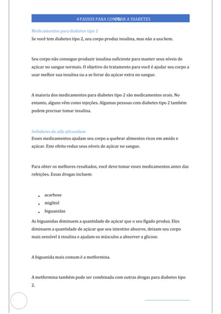 Veja outras publicações em Controle da Diabetes Brasil
67
4PASSOS PARA CONTR
OLAR A DIABETES
Medicamentos para diabetes tipo 2
Se você tem diabetes tipo 2, seu corpo produz insulina, mas não a usa bem.
Seu corpo não consegue produzir insulina suficiente para manter seus níveis de
açúcar no sangue normais. O objetivo do tratamento para você é ajudar seu corpo a
usar melhor sua insulina ou a se livrar do açúcar extra no sangue.
A maioria dos medicamentos para diabetes tipo 2 são medicamentos orais. No
entanto, alguns vêm como injeções. Algumas pessoas com diabetes tipo 2 também
podem precisar tomar insulina.
Inibidores da alfa-glicosidase
Esses medicamentos ajudam seu corpo a quebrar alimentos ricos em amido e
açúcar. Este efeito reduz seus níveis de açúcar no sangue.
Para obter os melhores resultados, você deve tomar esses medicamentos antes das
refeições. Essas drogas incluem:
• acarbose
• miglitol
• biguanidas
As biguanidas diminuem a quantidade de açúcar que o seu fígado produz. Eles
diminuem a quantidade de açúcar que seu intestino absorve, deixam seu corpo
mais sensível à insulina e ajudam os músculos a absorver a glicose.
A biguanida mais comum é a metformina.
A metformina também pode ser combinada com outras drogas para diabetes tipo
2.
 