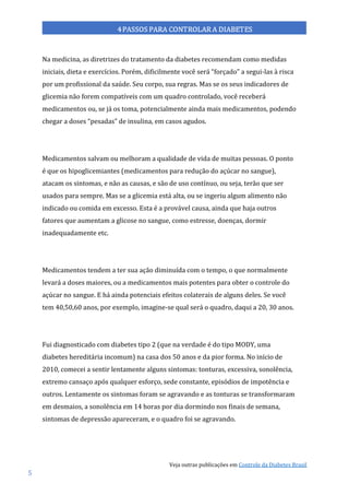 Veja outras publicações em Controle da Diabetes Brasil
5
Na medicina, as diretrizes do tratamento da diabetes recomendam como medidas
iniciais, dieta e exercícios. Porém, dificilmente você será “forçado” a segui-las à risca
por um profissional da saúde. Seu corpo, sua regras. Mas se os seus indicadores de
glicemia não forem compatíveis com um quadro controlado, você receberá
medicamentos ou, se já os toma, potencialmente ainda mais medicamentos, podendo
chegar a doses “pesadas” de insulina, em casos agudos.
Medicamentos salvam ou melhoram a qualidade de vida de muitas pessoas. O ponto
é que os hipoglicemiantes (medicamentos para redução do açúcar no sangue),
atacam os sintomas, e não as causas, e são de uso contínuo, ou seja, terão que ser
usados para sempre. Mas se a glicemia está alta, ou se ingeriu algum alimento não
indicado ou comida em excesso. Esta é a provável causa, ainda que haja outros
fatores que aumentam a glicose no sangue, como estresse, doenças, dormir
inadequadamente etc.
Medicamentos tendem a ter sua ação diminuída com o tempo, o que normalmente
levará a doses maiores, ou a medicamentos mais potentes para obter o controle do
açúcar no sangue. E há ainda potenciais efeitos colaterais de alguns deles. Se você
tem 40,50,60 anos, por exemplo, imagine-se qual será o quadro, daqui a 20, 30 anos.
Fui diagnosticado com diabetes tipo 2 (que na verdade é do tipo MODY, uma
diabetes hereditária incomum) na casa dos 50 anos e da pior forma. No início de
2010, comecei a sentir lentamente alguns sintomas: tonturas, excessiva, sonolência,
extremo cansaço após qualquer esforço, sede constante, episódios de impotência e
outros. Lentamente os sintomas foram se agravando e as tonturas se transformaram
em desmaios, a sonolência em 14 horas por dia dormindo nos finais de semana,
sintomas de depressão apareceram, e o quadro foi se agravando.
 