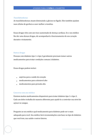 Veja outras publicações em Controle da Diabetes Brasil
69
4PASSOS PARA CONTR
OLAR A DIABETES
Tiazolidinedionas
As tiazolidinedionas atuam diminuindo a glicose no fígado. Eles também ajudam
suas células de gordura a usar melhor a insulina.
Essas drogas vêm com um risco aumentado de doença cardíaca. Se o seu médico
lhe der uma dessas drogas, ele acompanhará o funcionamento do seu coração
durante o tratamento.
Outras drogas
Pessoas com diabetes tipo 1 e tipo 2 geralmente precisam tomar outros
medicamentos para tratar condições comuns à diabetes.
Essas drogas podem incluir:
• aspirina para a saúde do coração
• medicamentos para colesterol alto
• medicamentos para pressão alta
Converse com seu médico
Existem muitos medicamentos disponíveis para tratar diabetes tipo 1 e tipo 2.
Cada um deles trabalha de maneira diferente para ajudá-lo a controlar seu nível de
açúcar no sangue.
Pergunte ao seu médico qual medicamento para diabetes pode ser o mais
adequado para você. Seu médico fará recomendações com base no tipo de diabetes
que você tem, sua saúde e outros fatores.
 