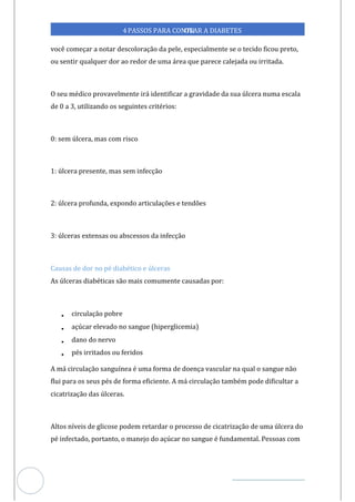 Veja outras publicações em Controle da Diabetes Brasil
71
4PASSOS PARA CONTR
OLAR A DIABETES
você começar a notar descoloração da pele, especialmente se o tecido ficou preto,
ou sentir qualquer dor ao redor de uma área que parece calejada ou irritada.
O seu médico provavelmente irá identificar a gravidade da sua úlcera numa escala
de 0 a 3, utilizando os seguintes critérios:
0: sem úlcera, mas com risco
1: úlcera presente, mas sem infecção
2: úlcera profunda, expondo articulações e tendões
3: úlceras extensas ou abscessos da infecção
Causas de dor no pé diabético e úlceras
As úlceras diabéticas são mais comumente causadas por:
• circulação pobre
• açúcar elevado no sangue (hiperglicemia)
• dano do nervo
• pés irritados ou feridos
A má circulação sanguínea é uma forma de doença vascular na qual o sangue não
flui para os seus pés de forma eficiente. A má circulação também pode dificultar a
cicatrização das úlceras.
Altos níveis de glicose podem retardar o processo de cicatrização de uma úlcera do
pé infectado, portanto, o manejo do açúcar no sangue é fundamental. Pessoas com
 