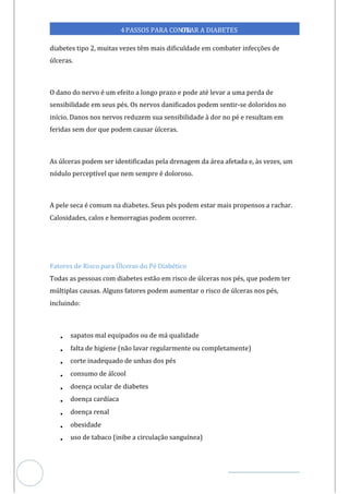 Veja outras publicações em Controle da Diabetes Brasil
72
https://cont
roledadiabetes.com.br
4PASSOS PARA CONTR
OLAR A DIABETES
diabetes tipo 2, muitas vezes têm mais dificuldade em combater infecções de
úlceras.
O dano do nervo é um efeito a longo prazo e pode até levar a uma perda de
sensibilidade em seus pés. Os nervos danificados podem sentir-se doloridos no
início. Danos nos nervos reduzem sua sensibilidade à dor no pé e resultam em
feridas sem dor que podem causar úlceras.
As úlceras podem ser identificadas pela drenagem da área afetada e, às vezes, um
nódulo perceptível que nem sempre é doloroso.
A pele seca é comum na diabetes. Seus pés podem estar mais propensos a rachar.
Calosidades, calos e hemorragias podem ocorrer.
Fatores de Risco para Úlceras do Pé Diabético
Todas as pessoas com diabetes estão em risco de úlceras nos pés, que podem ter
múltiplas causas. Alguns fatores podem aumentar o risco de úlceras nos pés,
incluindo:
• sapatos mal equipados ou de má qualidade
• falta de higiene (não lavar regularmente ou completamente)
• corte inadequado de unhas dos pés
• consumo de álcool
• doença ocular de diabetes
• doença cardíaca
• doença renal
• obesidade
• uso de tabaco (inibe a circulação sanguínea)
 