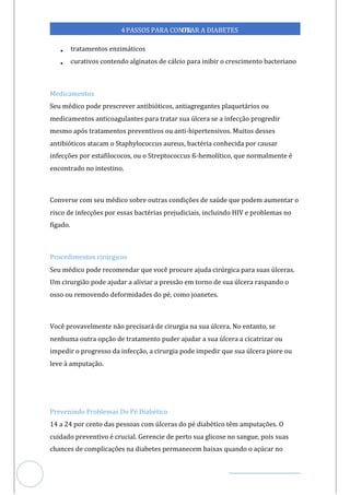 Veja outras publicações em Controle da Diabetes Brasil
74
https://cont
roledadiabetes.com.br
4PASSOS PARA CONTR
OLAR A DIABETES
• tratamentos enzimáticos
• curativos contendo alginatos de cálcio para inibir o crescimento bacteriano
Medicamentos
Seu médico pode prescrever antibióticos, antiagregantes plaquetários ou
medicamentos anticoagulantes para tratar sua úlcera se a infecção progredir
mesmo após tratamentos preventivos ou anti-hipertensivos. Muitos desses
antibióticos atacam o Staphylococcus aureus, bactéria conhecida por causar
infecções por estafilococos, ou o Streptococcus ß-hemolítico, que normalmente é
encontrado no intestino.
Converse com seu médico sobre outras condições de saúde que podem aumentar o
risco de infecções por essas bactérias prejudiciais, incluindo HIV e problemas no
fígado.
Procedimentos cirúrgicos
Seu médico pode recomendar que você procure ajuda cirúrgica para suas úlceras.
Um cirurgião pode ajudar a aliviar a pressão em torno de sua úlcera raspando o
osso ou removendo deformidades do pé, como joanetes.
Você provavelmente não precisará de cirurgia na sua úlcera. No entanto, se
nenhuma outra opção de tratamento puder ajudar a sua úlcera a cicatrizar ou
impedir o progresso da infecção, a cirurgia pode impedir que sua úlcera piore ou
leve à amputação.
Prevenindo Problemas Do Pé Diabético
14 a 24 por cento das pessoas com úlceras do pé diabético têm amputações. O
cuidado preventivo é crucial. Gerencie de perto sua glicose no sangue, pois suas
chances de complicações na diabetes permanecem baixas quando o açúcar no
 