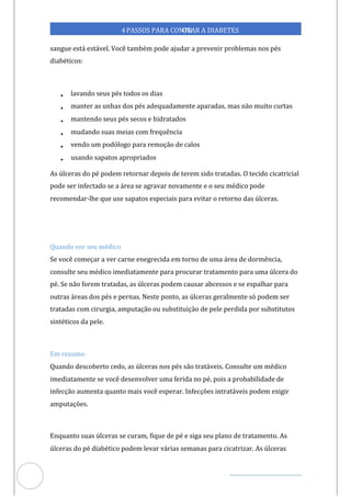 Veja outras publicações em Controle da Diabetes Brasil
75
4PASSOS PARA CONTR
OLAR A DIABETES
sangue está estável. Você também pode ajudar a prevenir problemas nos pés
diabéticos:
• lavando seus pés todos os dias
• manter as unhas dos pés adequadamente aparadas, mas não muito curtas
• mantendo seus pés secos e hidratados
• mudando suas meias com frequência
• vendo um podólogo para remoção de calos
• usando sapatos apropriados
As úlceras do pé podem retornar depois de terem sido tratadas. O tecido cicatricial
pode ser infectado se a área se agravar novamente e o seu médico pode
recomendar-lhe que use sapatos especiais para evitar o retorno das úlceras.
Quando ver seu médico
Se você começar a ver carne enegrecida em torno de uma área de dormência,
consulte seu médico imediatamente para procurar tratamento para uma úlcera do
pé. Se não for tratadas, as úlceras podem causar abcessos e se espalhar para
em
outras áreas dos pés e pernas. Neste ponto, as úlceras geralmente só podem ser
tratadas com cirurgia, amputação ou substituição de pele perdida por substitutos
sintéticos da pele.
Em resumo
Quando descoberto cedo, as úlceras nos pés são tratáveis. Consulte um médico
imediatamente se você desenvolver uma ferida no pé, pois a probabilidade de
infecção aumenta quanto mais você esperar. Infecções intratáveis podem exigir
amputações.
Enquanto suas úlceras se curam, fique de pé e siga seu plano de tratamento. As
úlceras do pé diabético podem levar várias semanas para cicatrizar. As úlceras
 