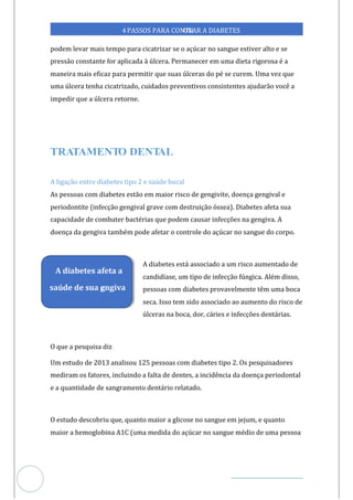 Veja outras publicações em Controle da Diabetes Brasil
76
https://cont
roledadiabetes.com.br
4PASSOS PARA CONTR
OLAR A DIABETES
podem levar mais tempo para cicatrizar se o açúcar no sangue estiver alto e se
pressão constante for aplicada à úlcera. Permanecer em uma dieta rigorosa é a
maneira mais eficaz para permitir que suas úlceras do pé se curem. Uma vez que
uma úlcera tenha cicatrizado, cuidados preventivos consistentes ajudarão você a
impedir que a úlcera retorne.
A ligação entre diabetes tipo 2 e saúde bucal
As pessoas com diabetes estão em maior risco de gengivite, doença gengival e
periodontite (infecção gengival grave com destruição óssea). Diabetes afeta sua
capacidade de combater bactérias que podem causar infecções na gengiva. A
doença da gengiva também pode afetar o controle do açúcar no sangue do corpo.
A diabetes está associado a um risco aumentado de
candidíase, um tipo de infecção fúngica. Além disso,
pessoas com diabetes provavelmente têm uma boca
seca. Isso tem sido associado ao aumento do risco de
úlceras na boca, dor, cáries e infecções dentárias.
O que a pesquisa diz
Um estudo de 2013 analisou 125 pessoas com diabetes tipo 2. Os pesquisadores
mediram os fatores, incluindo a falta de dentes, a incidência da doença periodontal
e a quantidade de sangramento dentário relatado.
O estudo descobriu que, quanto maior a glicose no sangue em jejum, e quanto
maior a hemoglobina A1C (uma medida do açúcar no sangue médio de uma pessoa
A diabetes afeta a
saúde de sua g
engiva
 