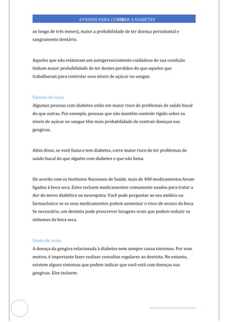 Veja outras publicações em Controle da Diabetes Brasil
77
4PASSOS PARA CONTR
OLAR A DIABETES
ao longo de três meses), maior a probabilidade de ter doença periodontal e
sangramento dentário.
Aqueles que não relataram um autogerenciamento cuidadoso de sua condição
tinham maior probabilidade de ter dentes perdidos do que aqueles que
trabalharam para controlar seus níveis de açúcar no sangue.
Fatores de risco
Algumas pessoas com diabetes estão em maior risco de problemas de saúde bucal
do que outras. Por exemplo, pessoas que não mantêm controle rígido sobre os
níveis de açúcar no sangue têm mais probabilidade de contrair doenças nas
gengivas.
Além disso, se você fuma e tem diabetes, corre maior risco de ter problemas de
saúde bucal do que alguém com diabetes e que não fuma.
De acordo com os Institutos Nacionais de Saúde, mais de 400 medicamentos foram
ligados à boca seca. Estes incluem medicamentos comumente usados para tratar a
dor do nervo diabético ou neuropatia. Você pode perguntar ao seu médico ou
farmacêutico se os seus medicamentos podem aumentar o risco de secura da boca.
Se necessário, um dentista pode prescrever lavagens orais que podem reduzir os
sintomas da boca seca.
Sinais de aviso
A doença da gengiva relacionada à diabetes nem sempre causa sintomas. Por esse
motivo, é importante fazer realizar consultas regulares dentista. No entanto,
ao
existem alguns sintomas que podem indicar que você está com doenças nas
gengivas. Eles incluem:
 
