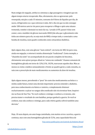 Veja outras publicações em Controle da Diabetes Brasil
6
https://cont
roledadiabetes.com.br
Num estágio de negação, atribui os sintomas a algo passageiro e imaginei que em
algum tempo estaria recuperado. Mas, obviamente, eles se agravaram: pele
ressequida, micção a cada 15 minutos, consumo de 8 litros de líquidos por dia, de
sucos, refrigerantes ou o que estivesse à mão. Até o dia em que eu não consegui
andar 100 metros sem ter de parar para recuperar o fôlego e após uma náusea
tremenda, vomitei e desmaiei no meio da rua. Levado à UTI, passei 4 dias sem
comer, com o medidor de glicose marcando HIGH (tão alta que o glicosímetro não
tinha um número para ela, ou seja mais de 800) o tempo todo, e conectado a uma
bomba de insulina, num quadro conhecido como cetoacidose diabética.
Após alguns dias, com uma glicose “mais estável”, em torno de 400, fui para casa,
ainda em negação, e retornei à minha alimentação “tradicional”. Como exemplo, o
“chazinho da noite” era acompanhado de um pacote completo de biscoitos,
obviamente sem açúcar porque afinal eu “estava me cuidando”. Exames semanais de
hemoglobina glicada em torno de 12%,11%, 10,5%, marcaram aqueles dias. Mas ao
menos eu visita o médico semanalmente e frente ao quadro geral, a cada consulta, eu
saía com a prescrição de mais medicamentos ou aumentos da dose de insulina.
Após alguns meses, percebendo o “peso” do custo dos medicamentos ao bolso e a
minha saúde futura, tomei uma decisão importante: preciso entender a diabetes,
pois meu conhecimento era básico e rasteiro, e simplesmente diminuir
exclusivamente o açúcar no sangue ultra medicado não iria terminar bem. Inspirei-
me na frase de Sun Tzu: “Se você conhece o inimigo e conhece a si mesmo, não
precisa temer o resultado de cem batalhas, porque ganhará a guerra. Se você se
conhece, mas não conhece o inimigo, para cada vitória ganha sofrerá também uma
derrota.”
Hoje, 10 anos depois, em uma longa caminhada, com muitos erros e acertos, a guerra
continua, mas com uma hemoglobina glicada de 5,5%, uma capacidade física de
 