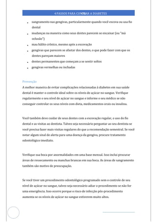 Veja outras publicações em Controle da Diabetes Brasil
78
https://cont
roledadiabetes.com.br
4PASSOS PARA CONTR
OLAR A DIABETES
• sangramento nas gengivas, particularmente quando você escova ou usa fio
dental
• mudanças na maneira como seus dentes parecem se encaixar (ou "má
oclusão")
• mau hálito crônico, mesmo após a escovação
• gengivas que parecem se afastar dos dentes, o que pode fazer com que os
dentes pareçam maiores
• dentes permanentes que começam a se sentir soltos
• gengivas vermelhas ou inchadas
Prevenção
A melhor maneira de evitar complicações relacionadas à diabetes em sua saúde
dental é manter o controle ideal sobre os níveis de açúcar no sangue. Verifique
regularmente o seu nível de açúcar no sangue e informe o seu médico se não
conseguir controlar os seus níveis com dieta, medicamentos orais ou insulina.
Você também deve cuidar de seus dentes com a escovação regular, o uso do fio
dental e as visitas dentista. Talvez seja necessário perguntar ao seu dentista se
ao
você precisa fazer mais visitas regulares do que a recomendação semestral. Se você
notar algum sinal de alerta para a doença da gengiva, procure tratamento
um
odontológico imediato.
Verifique sua boca por anormalidades em uma base mensal. Isso inclui procurar
áreas de ressecamento ou manchas brancas em sua boca. As áreas de sangramento
também são motivo de preocupação.
Se você tiver um procedimento odontológico programado sem o controle de seu
nível de açúcar no sangue, talvez seja necessário adiar o procedimento se não for
uma emergência. Isso ocorre porque o risco de infecção pós-procedimento
aumenta se os níveis de açúcar no sangue estiverem muito altos.
 