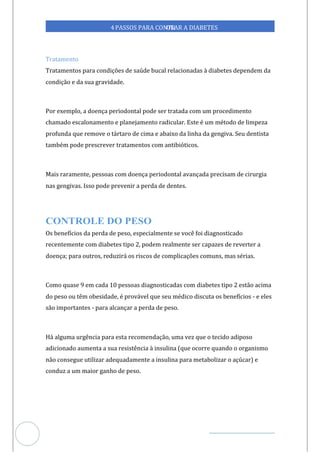 Veja outras publicações em Controle da Diabetes Brasil
79
4PASSOS PARA CONTR
OLAR A DIABETES
Tratamento
Tratamentos para condições de saúde bucal relacionadas à diabetes dependem da
condição e da sua gravidade.
Por exemplo, a doença periodontal pode ser tratada com um procedimento
chamado escalonamento e planejamento radicular. Este é um método de limpeza
profunda que remove o tártaro de cima e abaixo da linha da gengiva. Seu dentista
também pode prescrever tratamentos com antibióticos.
Mais raramente, pessoas com doença periodontal avançada precisam de cirurgia
nas gengivas. Isso pode prevenir a perda de dentes.
Os benefícios da perda de peso, especialmente se você foi diagnosticado
recentemente com diabetes tipo 2, podem realmente ser capazes de reverter a
doença; para outros, reduzirá os riscos de complicações comuns, mas sérias.
Como quase 9 em cada 10 pessoas diagnosticadas com diabetes tipo 2 estão acima
do peso ou têm obesidade, é provável que seu médico discuta os benefícios - e eles
são importantes - para alcançar a perda de peso.
Há alguma urgência para esta recomendação, uma vez que o tecido adiposo
adicionado aumenta a sua resistência à insulina (que ocorre quando o organismo
não consegue utilizar adequadamente a insulina para metabolizar o açúcar) e
conduz a um maior ganho de peso.
 