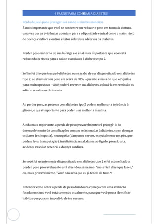 Veja outras publicações em Controle da Diabetes Brasil
80
https://cont
roledadiabetes.com.br
4PASSOS PARA CONTR
OLAR A DIABETES
Perda de peso pode proteger sua saúde de muitas maneiras
É mais importante que você se concentre em reduzir o peso em torno da cintura,
uma vez que as evidências apontam para a adiposidade central como o maior risco
de doença cardíaca e outros efeitos colaterais adversos da diabetes.
Perder peso em torno de sua barriga é o sinal mais importante que você está
reduzindo os riscos para a saúde associados à diabetes tipo 2.
Se lhe foi dito que tem pré-diabetes, ou se acaba de ser diagnosticado com diabetes
tipo 2, ao diminuir seu peso em cerca de 10% - que não é mais do que 5-7 quilos
para muitas pessoas - você pode reverter s diabetes, colocá-la em remissão ou
rá ua
adiar o seu desenvolvimento.
Ao perder peso, as pessoas com diabetes tipo 2 podem melhorar a tolerância à
glicose, o que é importante para poder usar melhor a insulina.
Ainda mais importante, a perda de peso provavelmente irá protegê-lo do
desenvolvimento de complicações comuns relacionadas à diabetes, como doenças
oculares (retinopatia), neuropatia (danos nos nervos, especialmente nos pés, que
podem levar à amputação), insuficiência renal, danos ao fígado, pressão alta.
acidente vascular cerebral e doença cardíaca.
Se você foi recentemente diagnosticado com diabetes tipo 2 e foi aconselhado a
perder peso, provavelmente está dizendo a si mesmo: "mais fácil dizer que fazer,"
ou, mais provavelmente, "você não acha que eu tentei de tudo?
já
Entender como obter a perda de peso duradoura começa com uma avaliação
focada como você está comendo atualmente, para que você possa identificar
em
hábitos que possam impedi-lo de ter sucesso.
 