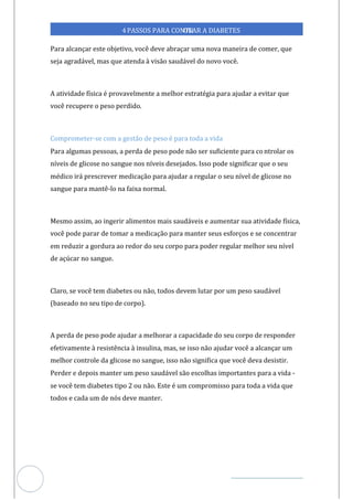 Veja outras publicações em Controle da Diabetes Brasil
83
4PASSOS PARA CONTR
OLAR A DIABETES
Para alcançar este objetivo, você deve abraçar uma nova maneira de comer, que
seja agradável, mas que atenda à visão saudável do novo você.
A atividade física é provavelmente a melhor estratégia para ajudar a evitar que
você recupere o peso perdido.
Comprometer-se com a gestão de peso é para toda a vida
Para algumas pessoas, a perda de peso pode não ser suficiente para co ntrolar os
níveis de glicose no sangue nos níveis desejados. Isso pode significar que o seu
médico irá prescrever medicação para ajudar a regular o seu nível de glicose no
sangue para mantê-lo na faixa normal.
Mesmo assim, ao ingerir alimentos mais saudáveis e aumentar sua atividade física,
você pode parar de tomar a medicação para manter seus esforços e se concentrar
em reduzir a gordura ao redor do seu corpo para poder regular melhor seu nível
de açúcar no sangue.
Claro, se você tem diabetes ou não, todos devem lutar por um peso saudável
(baseado no seu tipo de corpo).
A perda de peso pode ajudar a melhorar a capacidade do seu corpo de responder
efetivamente à resistência à insulina, mas, se isso não ajudar você a alcançar um
melhor controle da glicose no sangue, isso não significa que você deva desistir.
Perder e depois manter um peso saudável são escolhas importantes para a vida -
se você tem diabetes tipo 2 ou não. Este é um compromisso para toda a vida que
todos e cada um de nós deve manter.
 