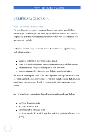 Veja outras publicações em Controle da Diabetes Brasil
84
https://cont
roledadiabetes.com.br
4PASSOS PARA CONTR
OLAR A DIABETES
A
O que é um teste de açúcar no sangue?
Um teste de açúcar no sangue é um procedimento que mede a quantidade de
açúcar, ou glicose, no sangue. Seu médico pode solicitar este teste para ajudar a
diagnosticar diabetes. Pessoas com diabetes também podem usar este teste para
gerenciar sua condição.
Testes de açúcar no sangue fornecem resultados instantâneos e permitem que
você saiba o seguinte:
• sua dieta ou rotina de exercícios precisa mudar
• como seus medicamentos ou tratamento para diabetes estão funcionando
• se os seus níveis de açúcar no sangue são altos ou baixos
• suas metas gerais de tratamento para diabetes são administráveis
Seu médico também pode solicitar um teste de glicemia como parte de um exame
de rotina. Eles também podem verificar se você tem diabetes ou pré-diabetes, uma
condição em que seus níveis de açúcar no sangue são mais elevados do que o
normal.
Seu risco de diabetes aumenta se algum dos seguintes fatores for verdadeiro:
• você tem 45 anos ou mais
• você está acima do peso
• você não pratica atividade física
• você tem pressão alta, triglicérides altos ou baixos níveis de colesterol bom
(HDL)
 