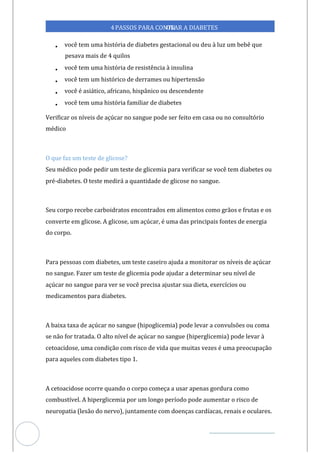 Veja outras publicações em Controle da Diabetes Brasil
85
4PASSOS PARA CONTR
OLAR A DIABETES
• você tem uma história de diabetes gestacional ou d à luz um bebê que
eu
pesava mais de 4 quilos
• você tem uma história resistência à insulina
de
• você tem um histórico de derrames ou hipertensão
• você é asiático, africano, hispânico ou descendente
• você tem uma história familiar de diabetes
Verificar os níveis de açúcar no sangue pode ser feito em casa ou no consultório
médico
O que faz um teste de glicose?
Seu médico pode pedir um teste de glicemia para verificar se você tem diabetes ou
pré-diabetes. O teste medirá a quantidade de glicose no sangue.
Seu corpo recebe carboidratos encontrados em alimentos como grãos e frutas e os
converte em glicose. A glicose, um açúcar, é uma das principais fontes de energia
do corpo.
Para pessoas com diabetes, um teste caseiro ajuda a monitorar os níveis de açúcar
no sangue. Fazer um teste de glicemia pode ajudar a determinar seu nível de
açúcar no sangue para ver se você precisa ajustar sua dieta, exercícios ou
medicamentos para diabetes.
A baixa taxa de açúcar no sangue (hipoglicemia) pode levar a convulsões ou coma
se não for tratada. O alto nível de açúcar no sangue (hiperglicemia) pode levar à
cetoacidose, uma condição com risco de vida que muitas vezes é uma preocupação
para aqueles com diabetes tipo 1.
A cetoacidose ocorre quando o corpo começa a usar apenas gordura como
combustível. A hiperglicemia por um longo período pode aumentar o risco de
neuropatia (lesão do nervo), juntamente com doenças cardíacas, renais e oculares.
 
