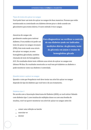 Veja outras publicações em Controle da Diabetes Brasil
86
https://cont
roledadiabetes.com.br
4PASSOS PARA CONTR
OLAR A DIABETES
Tipos de testes de açúcar no sangue
Você pode fazer um teste de açúcar no sangue de duas maneiras. Pessoas que estão
monitorando ou controlando seu diabetes devem picar o dedo usando um
glicosímetro para testes diários. O outro método é tirar sangue.
Amostras de sangue são
geralmente usadas para rastrear
diabetes. O seu médico irá pedir um
teste de açúcar no sangue em jejum
(FBS). Este teste mede seus níveis
de açúcar no sangue, ou uma
hemoglobina glicosilada, também
chamada de teste de hemoglobina
A1C. Os resultados deste teste refletem seus níveis de açúcar no sangue nos
últimos 90 dias. Os resultados mostrarão se você tem pré-diabetes ou diabetes e
pode monitorar como sua diabetes é controlada.
Quando testar o açúcar no sangue
Quando e com que frequência você deve testar seu nível de açúcar no sangue
depende do tipo de diabetes que você tem e do seu tratamento.
Diabetes tipo 1
De acordo com a Associação Americana de Diabetes (ADA), se você estiver lidando
com diabetes tipo 1 com insulina de múltiplas doses ou com uma bomba de
insulina, você vai querer monitorar seu nível de açúcar no sangue antes :
de
• comer uma refeição ou lanche
• exerci -se
tar
• dormir
Para diagnosticar ou verificar o controle
de sua diabetes pode ser indicadas
medições diárias da glicemia, teste
da glicemia em jejum e exame de
hemoglobina glicada
 