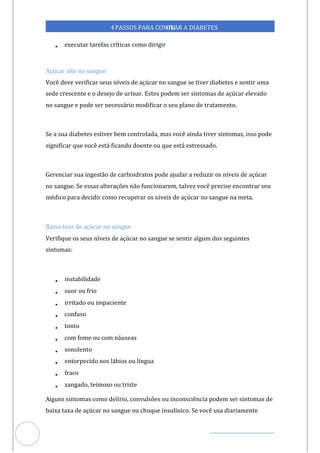 Veja outras publicações em Controle da Diabetes Brasil
87
4PASSOS PARA CONTR
OLAR A DIABETES
• executar tarefas críticas como dirigir
Açúcar alto no sangue
Você deve verificar seus níveis de açúcar no sangue se tiver diabetes e sentir uma
sede crescente e o desejo de urinar. Estes podem ser sintomas de açúcar elevado
no sangue e pode ser necessário modificar o seu plano de tratamento.
Se a sua diabetes estiver bem controlada, mas você ainda tiver sintomas, isso pode
significar que você está ficando doente ou que está estressado.
Gerenciar sua ingestão de carboidratos pode ajudar a reduzir os níveis de açúcar
no sangue. Se essas alterações não funcionarem, talvez você precise encontrar seu
médico para decidir como recuperar os níveis de açúcar no sangue na meta.
Baixo teor de açúcar no sangue
Verifique os seus níveis de açúcar no sangue se sentir algum dos seguintes
sintomas:
• instabilidade
• su ou frio
or
• irritado ou impaciente
• confuso
• tonto
• com fome ou com náuseas
• sonolento
• entorpecido nos lábios ou língua
• fraco
• zangado, teimoso ou triste
Alguns sintomas como delírio, convulsões ou inconsciência podem ser sintomas de
baixa taxa de açúcar no sangue ou choque insulínico. Se você usa diariamente
 