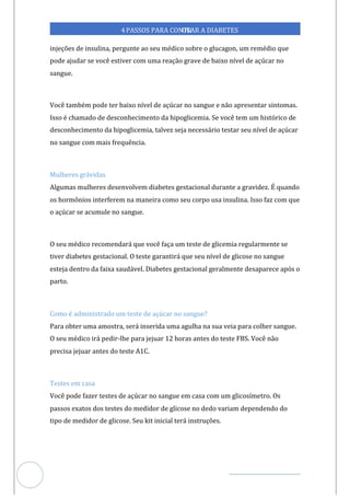 Veja outras publicações em Controle da Diabetes Brasil
88
https://cont
roledadiabetes.com.br
4PASSOS PARA CONTR
OLAR A DIABETES
injeções de insulina, pergunte ao seu médico sobre o glucagon, um remédio que
pode ajudar se você estiver com uma reação grave de baixo nível de açúcar no
sangue.
Você também pode ter baixo nível de açúcar no sangue e não apresentar sintomas.
Isso é chamado de desconhecimento da hipoglicemia. Se você tem um histórico de
desconhecimento da hipoglicemia, talvez seja necessário testar seu nível de açúcar
no sangue com mais frequência.
Mulheres grávidas
Algumas mulheres desenvolvem diabetes gestacional durante a gravidez. É quando
os hormônios interferem na maneira como seu corpo usa insulina. Isso faz com que
o açúcar se acumule no sangue.
O seu médico recomendará que você faça um teste de glicemia regularmente se
tiver diabetes gestacional. O teste garantirá que seu nível de glicose no sangue
esteja dentro da faixa saudável. Diabetes gestacional geralmente desaparece após o
parto.
Como é administrado um teste de açúcar no sangue?
Para obter uma amostra, será inserida uma agulha na sua veia para colher sangue.
O seu médico irá pedir-lhe para jejuar 12 horas antes do teste FBS. Você não
precisa jejuar antes do teste A1C.
Testes em casa
Você pode fazer testes de açúcar no sangue em casa com um glicosímetro. Os
passos exatos dos testes do medidor de glicose no dedo variam dependendo do
tipo de medidor de glicose. Seu kit inicial terá instruções.
 