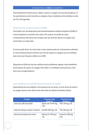 Veja outras publicações em Controle da Diabetes Brasil
89
4PASSOS PARA CONTR
OLAR A DIABETES
O procedimento envolve picar o dedo e colocar o sangue em uma tira de glicose. A
tira geralmente já está inserida na máquina. Seus resultados serão exibidos na tela
em 10 a 20 segundos.
Monitoramento contínuo de glicose (CGM)
Você pode usar um dispositivo para monitoramento contínuo de glicose (CGM). O
sensor de glicose é inserido sob a pele e lê o açúcar no tecido do corpo
continuamente. Ele alerta você sempre que seu nível de açúcar no sangue está
muito baixo ou muito alto.
O sensor pode durar de vários dias a uma semana antes de você precisar substituí-
lo. Você ainda precisará verificar seu nível de açúcar no sangue com um medidor
duas vezes por dia para calibrar seu CGM.
Dispositivos CGM não são tão confiáveis para problemas agudos como identificar
níveis baixos de açúcar no sangue. Para obter os resultados mais precisos, você
deve usar seu glicosímetro.
O que significam os resultados do teste de açúcar no sangue?
Dependendo da sua condição e do momento do seu teste, os seus níveis de açúcar
no sangue devem estar dentro dos intervalos de objetivos listados abaixo:
Tempo Pessoas sem
diabetes
Pessoas com
diabetes
antes do café da manhã abaixo de 70-99 mg
/ dL
80-130 mg / dL
antes do almoço, jantar e lanches sob 80-100 mg / dL 90-140 mg / dL
duas horas depois de comer abaixo de 140 mg /
dL
acima de 180 mg
/ dL
 