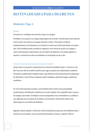 Veja outras publicações em Controle da Diabetes Brasil
93
4PASSOS PARA CONTR
OLAR A DIABETES
Diabetes Tipo 1
Manhã
Levante-se e verifique seu nível de açúcar no sangue
Verifique o seu açúcar no sangue logo depois de acordar. Isso lhe dará uma ideia de
como estava seu açúcar no sangue durante a noite. Você pode corrigi-lo
imediatamente com alimentos ou insulina se achar que está muito baixo ou muito
alto. Você também pode considerar registrar seus níveis de açúcar no sangue e
outras informações importantes em um diário de diabetes. Isso pode ajudá-lo a
manter o controle de como s diabetes é controlada no dia a dia.
ua
Comece o seu dia com um café da manhã saudável
Comer bem é uma parte importante do controle da diabetes tipo 1. Comece o seu
dia com um café da manhã nutritivo que siga seu plano de alimentação saudável.
Um plano saudável para diabetes tipo 1 geralmente inclui alimentos de cada grupo
de alimentos, como frutas e legumes, grãos integrais, proteína magra e gorduras
saudáveis.
Se você está tomando insulina, você também deve incluir uma quantidade
moderada de carboidratos saudáveis em cada refeição. Isso impedirá que o açúcar
no sangue caia muito. Certifique-se de acompanhar seus carboidratos e combinar
sua ingestão com sua dose de insulina, se necessário. Você pode anotar esta
informação no seu diário de diabetes.
Algumas ideias rápidas e fáceis de café da manhã para pessoas com diabetes tipo 1
incluem ovos mexidos, aveia com leite desnatado ou frutas e iogurte. Não se
 