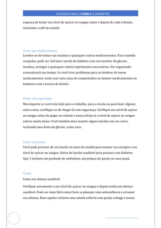 Veja outras publicações em Controle da Diabetes Brasil
94
https://cont
roledadiabetes.com.br
4PASSOS PARA CONTR
OLAR A DIABETES
esqueça de testar seu nível de açúcar no sangue antes e depois de cada refeição,
incluindo o café da manhã.
Tome seus medicamentos
Lembre-se de tomar sua insulina e quaisquer outros medicamentos. Para manhãs
ocupadas, pode ser útil fazer um kit de diabetes com um monitor de glicose,
insulina, seringas e quaisquer outros suprimentos necessários. Ser organizado
economizará seu tempo. Se você tiver problemas para se lembrar de tomar
medicamentos, tente usar uma caixa de comprimidos ou manter medicamentos no
banheiro com a escova de dentes.
Dirija com segurança
Não importa se você está indo para o trabalho, para a escola ou para fazer alguma
outra coisa, certifique-se de chegar lá com segurança. Verifique seu nível de açúcar
no sangue antes de pegar ao volante e nunca dirija se o nível de açúcar no sangue
estiver muito baixo. Você também deve manter alguns lanches em seu carro,
incluindo uma fonte de glicose, como suco.
Fazer um lanche
Você pode precisar de um lanche no meio da manhã para manter sua energia e seu
nível de açúcar no sangue. Ideias de lanche saudável para pessoas com diabetes
tipo 1 incluem um punhado de amêndoas, um pedaço de queijo ou uma maçã.
Tarde
Coma um almoço saudável.
Verifique novamente o seu nível de açúcar no sangue e depois tenha um almoço
saudável. Pode ser mais fácil comer bem se planejar com antecedência e arrumar
seu almoço. Boas opções incluem uma salada coberta com queijo cottage e nozes,
 