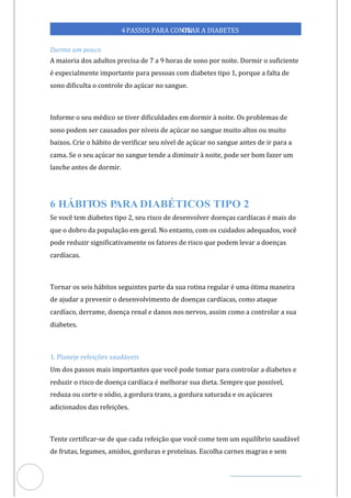 Veja outras publicações em Controle da Diabetes Brasil
96
https://cont
roledadiabetes.com.br
4PASSOS PARA CONTR
OLAR A DIABETES
Durma um pouco
A maioria dos adultos precisa de 7 a 9 horas de sono por noite. Dormir o suficiente
é especialmente importante para pessoas com diabetes tipo 1, porque a falta de
sono dificulta o controle do açúcar no sangue.
Informe o seu médico se tiver dificuldades em dormir à noite. Os problemas de
sono podem ser causados por níveis de açúcar no sangue muito altos ou muito
baixos. Crie o hábito de verificar seu nível de açúcar no sangue antes de ir para a
cama. Se o seu açúcar no sangue tende a diminuir à noite, pode ser bom fazer um
lanche antes de dormir.
6
Se você tem diabetes tipo 2, seu risco de desenvolver doenças cardíacas é mais do
que o dobro da população em geral. No entanto, com os cuidados adequados, você
pode reduzir significativamente os fatores de risco que podem levar a doenças
cardíacas.
Tornar os seis hábitos seguintes parte da sua rotina regular é uma ótima maneira
de ajudar a prevenir o desenvolvimento de doenças cardíacas, como ataque
cardíaco, derrame, doença renal e danos nos nervos, assim como a controlar a sua
diabetes.
1. Planeje refeições saudáveis
Um dos passos mais importantes que você pode tomar para controlar a diabetes e
reduzir o risco de doença cardíaca é melhorar sua dieta. Sempre que possível,
reduza ou corte o sódio, a gordura trans, a gordura saturada e os açúcares
adicionados das refeições.
Tente certificar-se de que cada refeição que você come tem um equilíbrio saudável
de frutas, legumes, amidos, gorduras e proteínas. Escolha carnes magras e sem
 