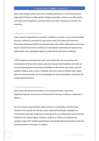Veja outras publicações em Controle da Diabetes Brasil
97
4PASSOS PARA CONTR
OLAR A DIABETES
pele, como frango e peixe com carne vermelha gordurosa, e evite frituras como
regra geral. Sempre escolha opções integrais para pão e massas, e escolha queijo
com baixo teor de gordura e produtos lácteos ao fazer compras no corredor de
laticínios.
2. Mantenha- fisicamente ativo
se
Outra maneira importante de controlar a diabetes e reduzir o risco de desenvolver
doenças cardíacas é permanecer fisicamente ativo. Os Centros de Controle e
Prevenção de Doenças (CDC) recomendam que todo adulto tenha pelo menos duas
horas e meia de exercícios aeróbicos de intensidade moderada por semana. Isso
pode incluir uma caminhada rápida ou andar de bicicleta pela vizinhança.
O CDC também recomenda fazer pelo menos dois dias não consecutivos de
treinamento de força toda semana, durante os quais você trabalha com todos os
seus principais grupos musculares. Certifique-se de treinar seus braços, pernas,
quadris, ombros, peito, costas e abdome. Converse com seu médico sobre quais
tipos de exercício podem ser mais adequados às suas necessidades específicas de
condicionamento físico.
3. Tire um tempo para desestressar
Altos níveis de estresse aumentam o risco de pressão alta, o que eleva
significativamente suas chances de desenvolver doenças cardíacas e aumentar a
glicose.
Se você costuma experimentar muito estresse ou ansiedade, você deve fazer
exercícios de redução de estresse, como respiração profunda, meditação ou
relaxamento muscular progressivo, como parte de sua rotina diária. Essas técnicas
simples levam apenas alguns minutos e podem ser feitas em praticamente
qualquer lugar. Eles também podem fazer uma grande diferença quando você está
particularmente estressado ou ansioso.
 