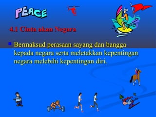 4.1 Cinta akan Negara

   Bermaksud perasaan sayang dan bangga
    kepada negara serta meletakkan kepentingan
    negara melebihi kepentingan diri.
 