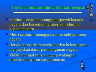 Ciri-ciri amalan nilai cinta akan negara

   Sentiasa sedar akan tanggungjawab kepada
    negara dan bersedia memberikan khidmat
    kepada negara.
   Mesti sentiasa menjaga dan memelihara imej
    negara.
   Bersikap positif,menyokong dan bekerjasama
    menjayakan dasar pembangunan negara.
   Tidak menjual rahsia negara walaupun
    diberikan tawaran yang lumayan.
 