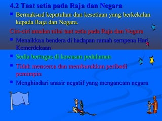 4.2 Taat setia pada Raja dan Negara
 Bermaksud kepatuhan dan kesetiaan yang berkekalan
  kepada Raja dan Negara.
Ciri-ciri amalan nilai taat setia pada Raja dan Negara
 Menaikkan bendera di hadapan rumah sempena Hari
  Kemerdekaan
 Sedia bertugas di kawasan pedalaman

 Tidak mencerca dan memburukkan peribadi
  pemimpin
 Menghindari anasir negatif yang mengancam negara
 