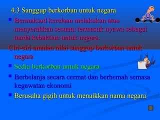4.3 Sanggup berkorban untuk negara
 Bermaksud kerelaan melakukan atau
  menyerahkan sesuatu termasuk nyawa sebagai
  tanda kebaktian untuk negara.
Ciri-ciri amalan nilai sanggup berkorban untuk
  negara
 Sedia berkorban untuk negara

 Berbelanja secara cermat dan berhemah semasa
  kegawatan ekonomi
 Berusaha gigih untuk menaikkan nama negara
 