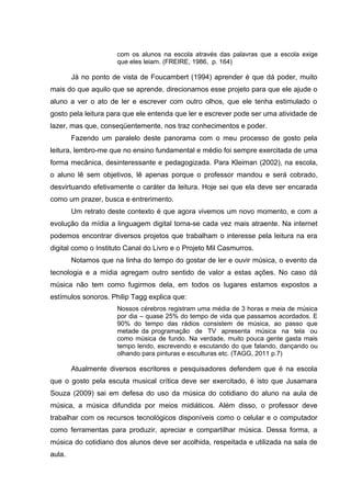 com os alunos na escola através das palavras que a escola exige 
que eles leiam. (FREIRE, 1986, p. 164) 
Já no ponto de vista de Foucambert (1994) aprender é que dá poder, muito 
mais do que aquilo que se aprende, direcionamos esse projeto para que ele ajude o 
aluno a ver o ato de ler e escrever com outro olhos, que ele tenha estimulado o 
gosto pela leitura para que ele entenda que ler e escrever pode ser uma atividade de 
lazer, mas que, conseqüentemente, nos traz conhecimentos e poder. 
Fazendo um paralelo deste panorama com o meu processo de gosto pela 
leitura, lembro-me que no ensino fundamental e médio foi sempre exercitada de uma 
forma mecânica, desinteressante e pedagogizada. Para Kleiman (2002), na escola, 
o aluno lê sem objetivos, lê apenas porque o professor mandou e será cobrado, 
desvirtuando efetivamente o caráter da leitura. Hoje sei que ela deve ser encarada 
como um prazer, busca e entrerimento. 
Um retrato deste contexto é que agora vivemos um novo momento, e com a 
evolução da mídia a linguagem digital torna-se cada vez mais atraente. Na internet 
podemos encontrar diversos projetos que trabalham o interesse pela leitura na era 
digital como o Instituto Canal do Livro e o Projeto Mil Casmurros. 
Notamos que na linha do tempo do gostar de ler e ouvir música, o evento da 
tecnologia e a mídia agregam outro sentido de valor a estas ações. No caso dá 
música não tem como fugirmos dela, em todos os lugares estamos expostos a 
estímulos sonoros. Philip Tagg explica que: 
Nossos cérebros registram uma média de 3 horas e meia de música 
por dia – quase 25% do tempo de vida que passamos acordados. E 
90% do tempo das rádios consistem de música, ao passo que 
metade da programação de TV apresenta música na tela ou 
como música de fundo. Na verdade, muito pouca gente gasta mais 
tempo lendo, escrevendo e escutando do que falando, dançando ou 
olhando para pinturas e esculturas etc. (TAGG, 2011 p.7) 
Atualmente diversos escritores e pesquisadores defendem que é na escola 
que o gosto pela escuta musical crítica deve ser exercitado, é isto que Jusamara 
Souza (2009) sai em defesa do uso da música do cotidiano do aluno na aula de 
música, a música difundida por meios midiáticos. Além disso, o professor deve 
trabalhar com os recursos tecnológicos disponíveis como o celular e o computador 
como ferramentas para produzir, apreciar e compartilhar música. Dessa forma, a 
música do cotidiano dos alunos deve ser acolhida, respeitada e utilizada na sala de 
aula. 
 