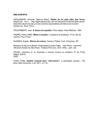BIBLIOGRAFIA 
CIEGLINSKIM, Amanda. Agência Brasil. Hábito de ler está além dos livros. 
Disponível em:< http://agenciabrasil.ebc.com.br/noticia/2012-06-24/habito-de-ler-esta- 
alem-dos-livros-diz-um-dos-maiores-especialistas-em-leitura-do-mundo>. 
Acesso em: 30 jul. 2014. 
FOUCAMBERT, Jean. A leitura em questão. Porto alegre: Artes Médicas, 1994. 
FREIRE, Paulo (1986). Medo e ousadia: o cotidiano do professor. 3ª ed. Rio de 
Janeiro, Paz e Terra. 
KLEIMAN, Ângela. Oficina de Leitura: Teoria e Prática. 9 ed. Campinas, SP: 
Retratos da leitura no Brasil / Organizadora Zoara Failla. – São Paulo : Imprensa 
Oficial do Estado de São Paulo : Instituto Pró-Livro, 2012. 344p. : graf., tab. 
SOUZA, Jusamara et. al. Aprender e ensinar música no cotidiano. 2ª ed. Porto 
Alegre: Sulina, 
2009. 
TAGG, Philip. Análise musical para “não-musos”: a percepção popular... Per 
Musi, Belo Horizonte, n.23, 2011, p.7-18. 
