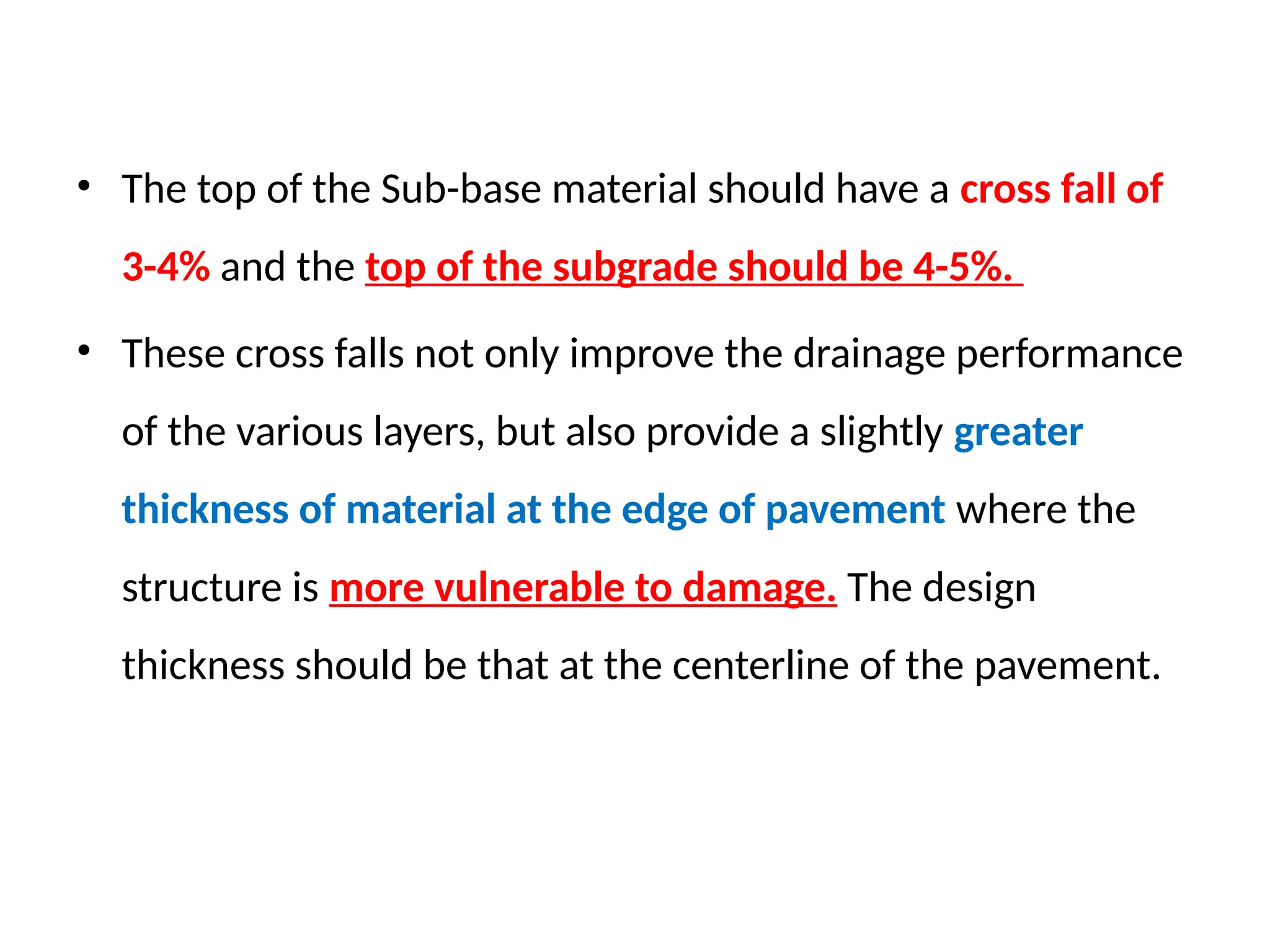 • The top of the Sub-base material should have a cross fall of
3-4% and the top of the subgrade should be 4-5%.
• These cross falls not only improve the drainage performance
of the various layers, but also provide a slightly greater
thickness of material at the edge of pavement where the
structure is more vulnerable to damage. The design
thickness should be that at the centerline of the pavement.
 