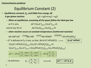 12
• Equilibrium constant, Kp, and Gibbs free energy DG
A gas phase reaction vAA + vBB  vCC + vDD
– When at equilibrium, assuming all the gases follow the ideal gas law
at P=1 atm, DG°=S(viG°i)prod-S(viG°i)reac=0
and at any P(1) DG=S(viGi)prod-S(viGi)reac=0
– when reaction occurs at constant temperature (isothermal reaction)
dG=VdP-SdT dG=VdP dG=RTdP/P DG=RTln(P/P0)
– G° is defined at P0=1 atm, so that DG=G-G°=RTln(P/1) Gi=Gi°+RTlnPi
S(vi(G°i+RTln(PCPD))prod-S(vi (G°i+RTln(PAPB))reac=0
S(viG°i)prod-S(vi G°i)reac=-[S(viRTln(PCPD))prod-S(vi RTln(PAPB))reac]
– By definition:
Equilibrium Constant (2)
Chemical Reaction equilibrium





















D B
A
D
C
B
A
D
C
v
B
v
A
v
D
v
C
v
B
v
A
v
D
v
C
P
P
P
P
ln
RT
)
atm
/
P
(
)
atm
/
P
(
)
atm
/
P
(
)
atm
/
P
(
ln
RT
G
p
K
RT
G ln



D









B
A
D
C
v
B
v
A
v
D
v
C
p
P
P
P
P
K
T=const PV=RT intergration
 