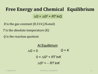 17 March 2023 PHYSICAL CHEMISTRY 13
Free Energy and Chemical Equilibrium
DG = DG0 + RT lnQ
R is the gas constant (8.314 J/K•mol)
T is the absolute temperature (K)
Q is the reaction quotient
At Equilibrium
DG = 0 Q = K
0 = DG0 + RT lnK
DG0 =  RT lnK
 