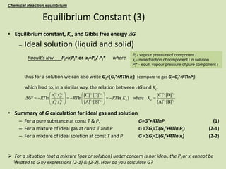 14
• Equilibrium constant, Kc, and Gibbs free energy DG
– Ideal solution (liquid and solid)
Raoult’s law Pi=xiPi* or xi=Pi / Pi* where
thus for a solution we can also write Gi=(Gi°+RTln xi) (compare to gas Gi=Gi°+RTlnPi)
which lead to, in a similar way, the relation between DG and Kc,
• Summary of G calculation for ideal gas and solution
– For a pure substance at const T & P, G=G°+RTlnP (1)
– For a mixture of ideal gas at const T and P G =SGi=S(Gi°+RTln Pi) (2-1)
– For a mixture of ideal solution at const T and P G =SGi=S(Gi°+RTln xi) (2-2)
 For a situation that a mixture (gas or solution) under concern is not ideal, the Pi or xi cannot be
related to G by expressions (2-1) & (2-2). How do you calculate G?
Equilibrium Constant (3)
Chemical Reaction equilibrium
Pi - vapour pressure of component i
xi - mole fraction of component i in solution
Pi* - equil. vapour pressure of pure component i
B
A
D
C
B
A
D
C
B
A
D
C
v
v
v
v
v
v
v
v
v
B
v
A
v
D
v
C
K
K
RT
RT
x
x
x
x
RT
G
[B]
[A]
[D]
[C]
where
)
ln(
[B]
[A]
[D]
[C]
ln
ln c
c 























D
 