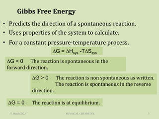 Gibbs Free Energy
• Predicts the direction of a spontaneous reaction.
• Uses properties of the system to calculate.
• For a constant pressure-temperature process.
17 March 2023 : PHYSICAL CHEMISTRY 3
DG = DHsys -TDSsys
DG < 0 The reaction is spontaneous in the
forward direction.
DG > 0 The reaction is non spontaneous as written.
The reaction is spontaneous in the reverse
direction.
DG = 0 The reaction is at equilibrium.
 