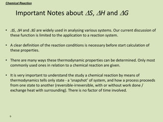 9
Important Notes about DS, DH and DG
• DS, DH and DG are widely used in analysing various systems. Our current discussion of
these function is limited to the application to a reaction system.
• A clear definition of the reaction conditions is necessary before start calculation of
these properties.
• There are many ways these thermodynamic properties can be determined. Only most
commonly used ones in relation to a chemical reaction are given.
• It is very important to understand the study a chemical reaction by means of
thermodynamics tells only state - a ‘snapshot’ of system, and how a process proceeds
from one state to another (reversible-irreversible, with or without work done /
exchange heat with surrounding). There is no factor of time involved.
Chemical Reaction
 