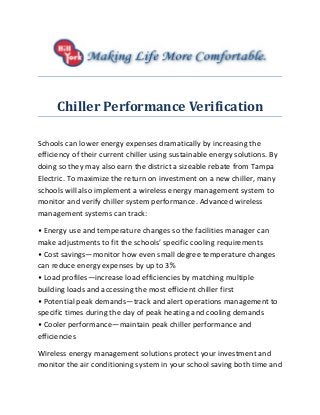 Chiller Performance Verification
Schools can lower energy expenses dramatically by increasing the
efficiency of their current chiller using sustainable energy solutions. By
doing so they may also earn the district a sizeable rebate from Tampa
Electric. To maximize the return on investment on a new chiller, many
schools will also implement a wireless energy management system to
monitor and verify chiller system performance. Advanced wireless
management systems can track:
• Energy use and temperature changes so the facilities manager can
make adjustments to fit the schools’ specific cooling requirements
• Cost savings—monitor how even small degree temperature changes
can reduce energy expenses by up to 3%
• Load profiles—increase load efficiencies by matching multiple
building loads and accessing the most efficient chiller first
• Potential peak demands—track and alert operations management to
specific times during the day of peak heating and cooling demands
• Cooler performance—maintain peak chiller performance and
efficiencies
Wireless energy management solutions protect your investment and
monitor the air conditioning system in your school saving both time and
 