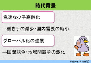 時代背景

急速な少子高齢化

→働き手の減少・国内需要の縮小

グローバル化の進展

→国際競争・地域間競争の激化
                  平成24年3月16日   ２
 