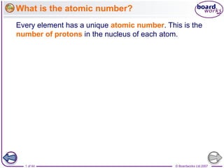 What is the atomic number?
Every element has a unique atomic number. This is the
number of protons in the nucleus of each atom.




  1 of 44                                    © Boardworks Ltd 2007
 
