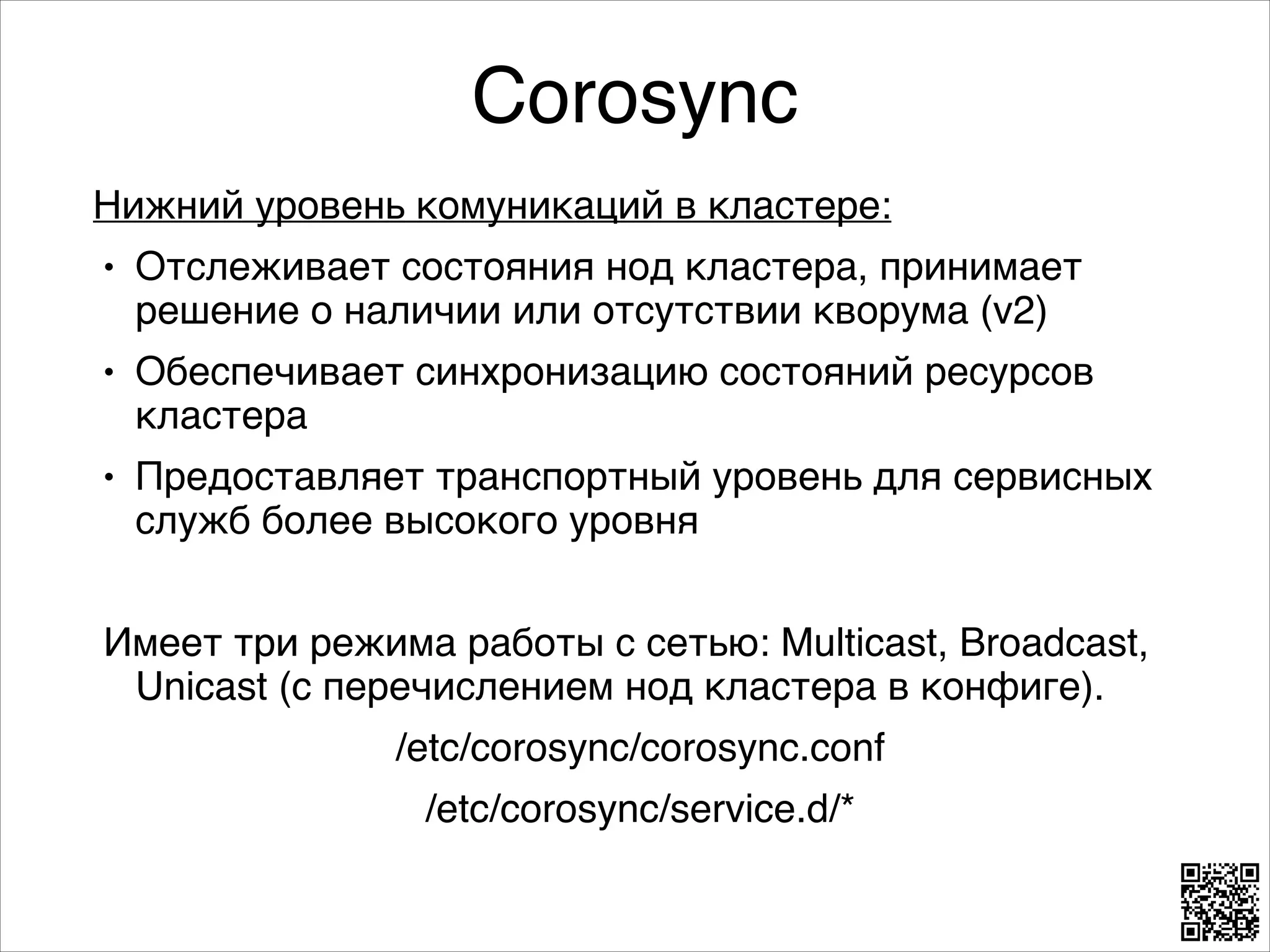 Corosync
Нижний уровень комуникаций в кластере:8
L

Отслеживает состояния нод кластера, принимает
решение о наличии или отсутствии кворума (v2)8

L

Обеспечивает синхронизацию состояний ресурсов
кластера8

L

Предоставляет транспортный уровень для сервисных
служб более высокого уровня8

8

Имеет три режима работы с сетью: Multicast, Broadcast,
Unicast (c перечислением нод кластера в конфиге). 8
/etc/corosync/corosync.conf8
/etc/corosync/service.d/*

 